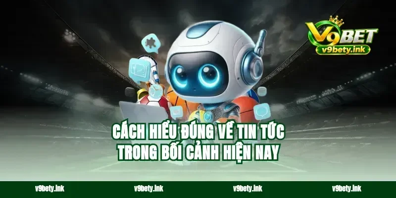 Cách hiểu đúng về tin tức trong bối cảnh hiện nay